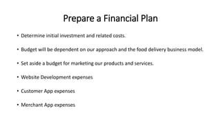 Prepare a Financial Plan
• Determine initial investment and related costs.
• Budget will be dependent on our approach and the food delivery business model.
• Set aside a budget for marketing our products and services.
• Website Development expenses
• Customer App expenses
• Merchant App expenses
 