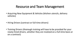 Resource and Team Management
• Acquiring New Equipment & Vehicles (kitchen utensils, delivery
vehicles)
• Hiring Drivers (contract or full-time drivers)
• Training Drivers (thorough training will have to be provided for your
newly-hired drivers, whether they are involved on a full-time basis or
on a contract)
 