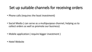 Set up suitable channels for receiving orders
• Phone calls (requires the least investment)
• Social Media ( can serve as a multipurpose channel, helping us to
collect orders as well as promote our business)
• Mobile application ( require bigger investment )
• Hotel Website
 