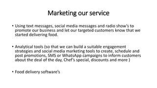 Marketing our service
• Using text messages, social media messages and radio show’s to
promote our business and let our targeted customers know that we
started delivering food.
• Analytical tools (so that we can build a suitable engagement
strategies and social media marketing tools to create, schedule and
post promotions, SMS or WhatsApp campaigns to inform customers
about the deal of the day, Chef’s special, discounts and more )
• Food delivery software’s
 