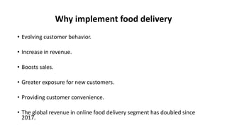 Why implement food delivery
• Evolving customer behavior.
• Increase in revenue.
• Boosts sales.
• Greater exposure for new customers.
• Providing customer convenience.
• The global revenue in online food delivery segment has doubled since
2017.
 