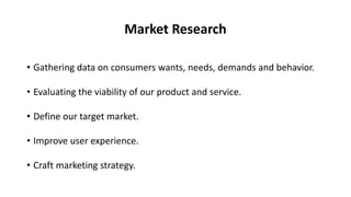 Market Research
• Gathering data on consumers wants, needs, demands and behavior.
• Evaluating the viability of our product and service.
• Define our target market.
• Improve user experience.
• Craft marketing strategy.
 