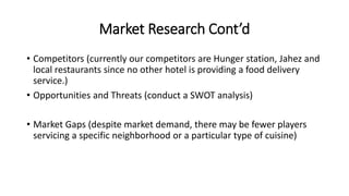 Market Research Cont’d
• Competitors (currently our competitors are Hunger station, Jahez and
local restaurants since no other hotel is providing a food delivery
service.)
• Opportunities and Threats (conduct a SWOT analysis)
• Market Gaps (despite market demand, there may be fewer players
servicing a specific neighborhood or a particular type of cuisine)
 
