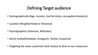 Defining Target audience
• Demographically (Age, income, martial status, occupation/industry)
• Location (Neighborhood or Distance)
• Psychographics (Interests, Attitudes)
• Social media(Facebook, Instagram, Twitter, Snapchat)
• Targeting the same customers that choose to dine-in our restaurant.
 