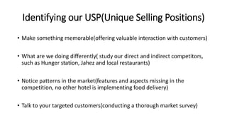 Identifying our USP(Unique Selling Positions)
• Make something memorable(offering valuable interaction with customers)
• What are we doing differently( study our direct and indirect competitors,
such as Hunger station, Jahez and local restaurants)
• Notice patterns in the market(features and aspects missing in the
competition, no other hotel is implementing food delivery)
• Talk to your targeted customers(conducting a thorough market survey)
 