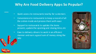Why Are Food Delivery Apps So Popular?
• Quick access to restaurants nearby for customers
• Convenience to restaurants to keep a record of all
the orders made and process them with ease
• Support to restaurants to update the items
present, update the opening and closing time, etc
• Ease to delivery drivers to work in an efficient
manner and earn a good sum of money along the
way
 