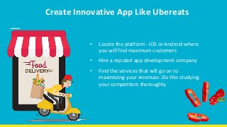 Create Innovative App Like Ubereats
• Locate the platform - iOS or Android where
you will find maximum customers
• Hire a reputed app development company
• Find the services that will go on to
maximizing your revenues. Do this studying
your competitors thoroughly.
 