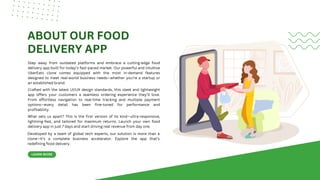 LEARN MORE
ABOUT OUR FOOD
DELIVERY APP
Step away from outdated platforms and embrace a cutting-edge food
delivery app built for today’s fast-paced market. Our powerful and intuitive
UberEats clone comes equipped with the most in-demand features
designed to meet real-world business needs—whether you're a startup or
an established brand.
Crafted with the latest UI/UX design standards, this sleek and lightweight
app offers your customers a seamless ordering experience they’ll love.
From effortless navigation to real-time tracking and multiple payment
options—every detail has been fine-tuned for performance and
profitability.
What sets us apart? This is the first version of its kind—ultra-responsive,
lightning-fast, and tailored for maximum returns. Launch your own food
delivery app in just 7 days and start driving real revenue from day one.
Developed by a team of global tech experts, our solution is more than a
clone—it’s a complete business accelerator. Explore the app that’s
redefining food delivery.
 