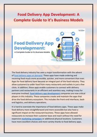 Food Delivery App Development: A
Complete Guide to it’s Business Models
The food delivery industry has seen a major transformation with the advent
of food delivery apps on demand. These apps have made ordering and
receiving food much more accessible, quicker, and more convenient than ever.
Apps for food delivery have become an integral part of the food industry. They
allow customers to order food from many restaurants and outlets in just a few
clicks. In addition, these apps enable customers to connect with delivery
partners and restaurants in an efficient and seamless way, making it easy for
everyone involved. Food delivery app development companies are now critical
players in this industry. These companies create and maintain the apps that
drive the food delivery ecosystem. This includes the front-end interfaces, back-
end logistics, and delivery operations.
It is hard to overstate the importance of food delivery apps. These apps make
food delivery more straightforward and more accessible but also have a
significant impact on the restaurant business. These apps have allowed
restaurants to increase their customer base and reach without the need for
expensive marketing campaigns or additional physical locations. Customers
have more excellent choices and more variety thanks to food delivery apps.
 
