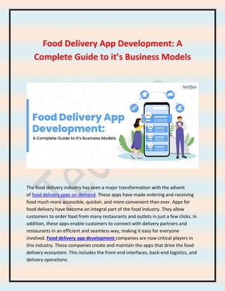 Food Delivery App Development: A
Complete Guide to it’s Business Models
The food delivery industry has seen a major transformation with the advent
of food delivery apps on demand. These apps have made ordering and receiving
food much more accessible, quicker, and more convenient than ever. Apps for
food delivery have become an integral part of the food industry. They allow
customers to order food from many restaurants and outlets in just a few clicks. In
addition, these apps enable customers to connect with delivery partners and
restaurants in an efficient and seamless way, making it easy for everyone
involved. Food delivery app development companies are now critical players in
this industry. These companies create and maintain the apps that drive the food
delivery ecosystem. This includes the front-end interfaces, back-end logistics, and
delivery operations.
 