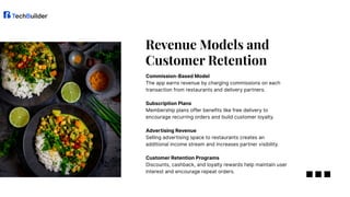 Commission-Based Model​
The app earns revenue by charging commissions on each
transaction from restaurants and delivery partners.​
Subscription Plans​
Membership plans offer benefits like free delivery to
encourage recurring orders and build customer loyalty.​
Advertising Revenue​
Selling advertising space to restaurants creates an
additional income stream and increases partner visibility.​
Customer Retention Programs​
Discounts, cashback, and loyalty rewards help maintain user
interest and encourage repeat orders.​
Revenue Models and
Customer Retention​
 