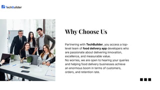 Partnering with TechBuilder, you access a top-
level team of food delivery app developers who
are passionate about delivering innovation,
excellence, and measurable value.
No worries, we are open to hearing your queries
and helping food delivery businesses achieve
an enormous boom in terms of customers,
orders, and retention rate.
Why Choose Us
 