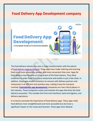 Food Delivery App Development company
The food delivery industry has seen a major transformation with the advent
of food delivery apps on demand. These apps have made ordering and receiving
food much more accessible, quicker, and more convenient than ever. Apps for
food delivery have become an integral part of the food industry. They allow
customers to order food from many restaurants and outlets in just a few clicks. In
addition, these apps enable customers to connect with delivery partners and
restaurants in an efficient and seamless way, making it easy for everyone
involved. Food delivery app development companies are now critical players in
this industry. These companies create and maintain the apps that drive the food
delivery ecosystem. This includes the front-end interfaces, back-end logistics, and
delivery operations.
It is hard to overstate the importance of food delivery apps. These apps make
food delivery more straightforward and more accessible but also have a
significant impact on the restaurant business. These apps have allowed
 