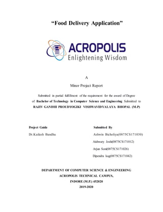 “Food Delivery Application”
A
Minor Project Report
Submitted in partial fulfillment of the requirement for the award of Degree
of Bachelor of Technology in Computer Science and Engineering Submitted to
RAJIV GANDHI PROUDYOGIKI VISHWAVIDYALAYA BHOPAL (M.P)
Project Guide Submitted By
Dr.Kailash Bandhu Ashwin Bicholiya(0875CS171030)
Aishwary Joshi(0875CS171012)
Arjun Soni(0875CS171026)
Dipendra kag(0875CS171042)
DEPARTMENT OF COMPUTER SCIENCE & ENGINEERING
ACROPOLIS TECHNICAL CAMPUS,
INDORE (M.P.) 452020
2019-2020
 