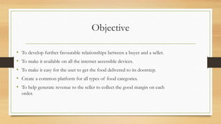 Objective
• To develop further favourable relationships between a buyer and a seller.
• To make it available on all the internet accessible devices.
• To make it easy for the user to get the food delivered to its doorstep.
• Create a common platform for all types of food categories.
• To help generate revenue to the seller to collect the good margin on each
order.
 