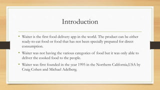 Introduction
• Waiter is the first food delivery app in the world. The product can be either
ready-to-eat food or food that has not been specially prepared for direct
consumption.
• Waiter was not having the various categories of food but it was only able to
deliver the cooked food to the people.
• Waiter was first founded in the year 1995 in the Northern California,USA by
Craig Cohen and Michael Adelberg.
 