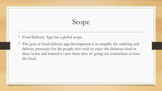 Scope
• Food Delivery App has a global scope.
• The goal of food delivery app development is to simplify the ordering and
delivery processes for the people who wish to enjoy the delicious food at
there home and wanted to save there time of going out somewhere to have
the food.
 