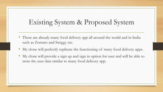 Existing System & Proposed System
• There are already many food delivery app all around the world and in India
such as Zomato and Swiggy etc.
• My clone will perfectly replicate the functioning of many food delivery apps.
• My clone will provide a sign up and sign in option for user and will be able to
store the user data similar to many food delivery app.
 