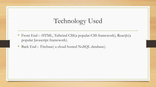Technology Used
• Front End :- HTML, Tailwind CSS(a popular CSS framework), ReactJs(a
popular Javascript framework).
• Back End :- Firebase( a cloud hosted NoSQL database).
 