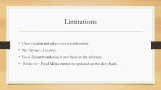 Limitations
• User location not taken into consideration.
• No Payment Gateway.
• Food Recommendation is not there in the arbitrary.
• Restaurant Food Menu cannot be updated on the daily basis.
 