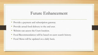 Future Enhancement
• Provide a payment and subscription gateway.
• Provide actual food delivery to the end user.
• Website can access the Users location.
• Food Recommendation will be based on users search history.
• Food Menu will be updated on a daily basis.
 