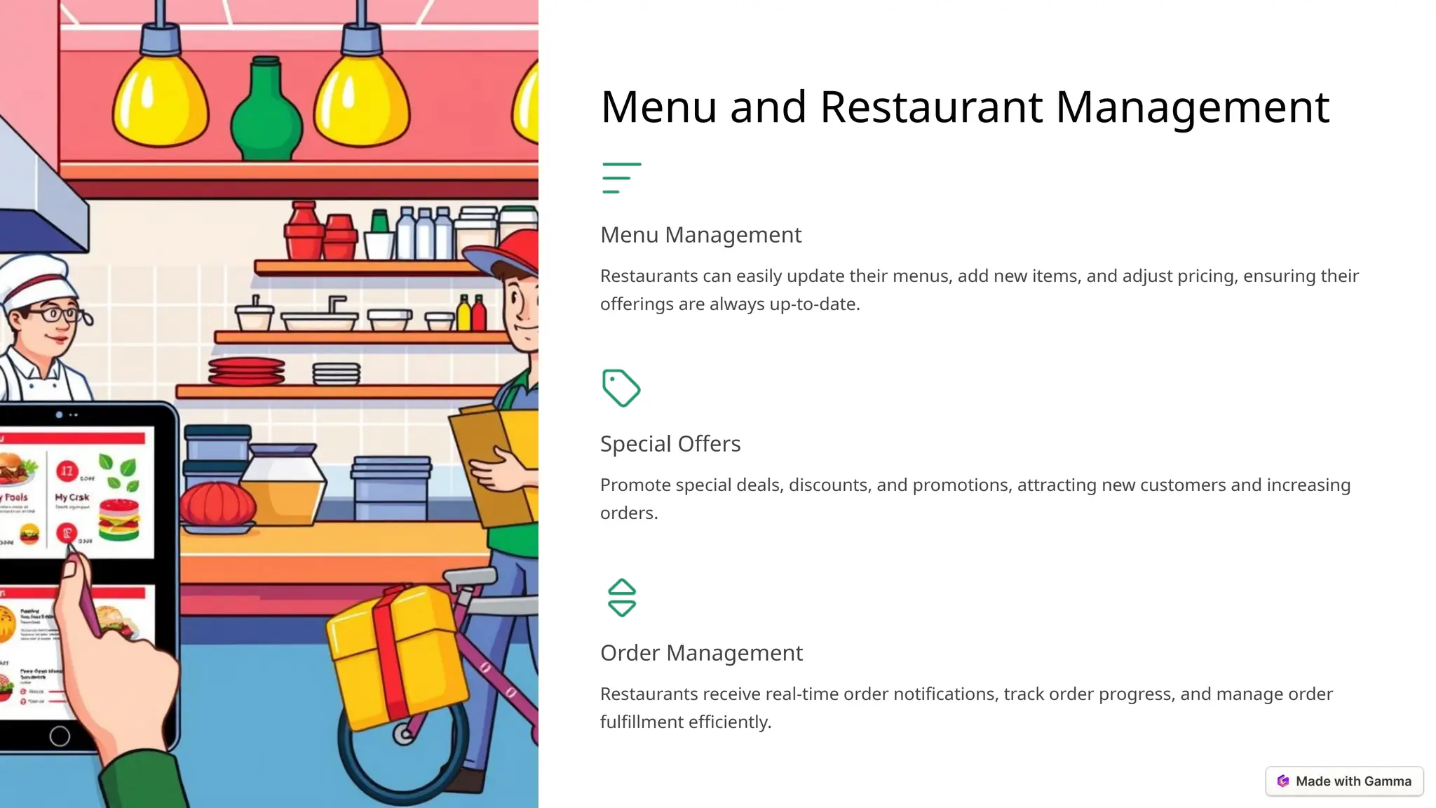 Menu and Restaurant Management
Menu Management
Restaurants can easily update their menus, add new items, and adjust pricing, ensuring their
offerings are always up-to-date.
Special Offers
Promote special deals, discounts, and promotions, attracting new customers and increasing
orders.
Order Management
Restaurants receive real-time order notifications, track order progress, and manage order
fulfillment efficiently.
 