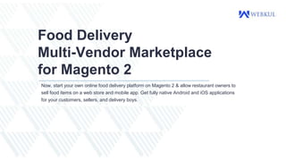 Food Delivery
Multi-Vendor Marketplace
for Magento 2
Now, start your own online food delivery platform on Magento 2 & allow restaurant owners to
sell food items on a web store and mobile app. Get fully native Android and iOS applications
for your customers, sellers, and delivery boys.
 