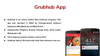 Grubhub App
● Grubhub is an online mobile food ordering company. This
app was founded in 2004 by Chicago-based software
engineers Matt Maloney and Mike Evans.
● Headquarters Regions: Greater Chicago Area, Great Lakes,
Midwestern US.
● The Company provide cutomer service 24/7.
● Grubhub help to find and order food from wherever you are.