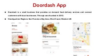 Doordash App
● Doordash is a small business that provides on demand food delivery services and connect
customers with local businesses. This app was founded in 2013.
● Headquarters Regions: San Francisco Bay Area, West Coast, Western US