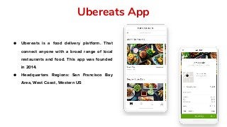 Ubereats App
● Ubereats is a food delivery platform. That
connect anyone with a broad range of local
restaurants and food. This app was founded
in 2014.
● Headquarters Regions: San Francisco Bay
Area, West Coast, Western US