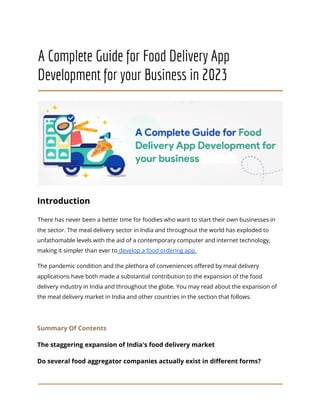 A Complete Guide for Food Delivery App
Development for your Business in 2023
Introduction
There has never been a better time for foodies who want to start their own businesses in
the sector. The meal delivery sector in India and throughout the world has exploded to
unfathomable levels with the aid of a contemporary computer and internet technology,
making it simpler than ever to develop a food ordering app.
The pandemic condition and the plethora of conveniences offered by meal delivery
applications have both made a substantial contribution to the expansion of the food
delivery industry in India and throughout the globe. You may read about the expansion of
the meal delivery market in India and other countries in the section that follows.
Summary Of Contents
The staggering expansion of India's food delivery market
Do several food aggregator companies actually exist in different forms?
 