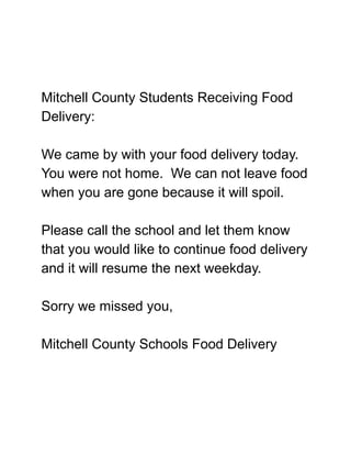 Mitchell County Students Receiving Food
Delivery:
We came by with your food delivery today.
You were not home. We can not leave food
when you are gone because it will spoil.
Please call the school and let them know
that you would like to continue food delivery
and it will resume the next weekday.
Sorry we missed you,
Mitchell County Schools Food Delivery
 