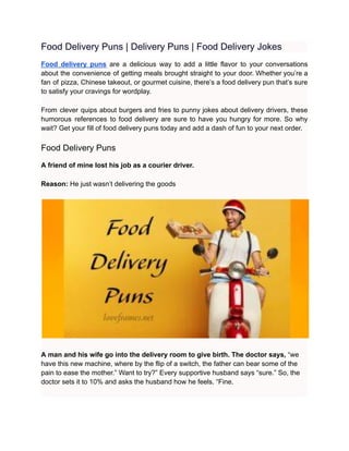 Food Delivery Puns | Delivery Puns | Food Delivery Jokes
Food delivery puns are a delicious way to add a little flavor to your conversations
about the convenience of getting meals brought straight to your door. Whether you’re a
fan of pizza, Chinese takeout, or gourmet cuisine, there’s a food delivery pun that’s sure
to satisfy your cravings for wordplay.
From clever quips about burgers and fries to punny jokes about delivery drivers, these
humorous references to food delivery are sure to have you hungry for more. So why
wait? Get your fill of food delivery puns today and add a dash of fun to your next order.
Food Delivery Puns
A friend of mine lost his job as a courier driver.
Reason: He just wasn’t delivering the goods
A man and his wife go into the delivery room to give birth. The doctor says, “we
have this new machine, where by the flip of a switch, the father can bear some of the
pain to ease the mother.” Want to try?” Every supportive husband says “sure.” So, the
doctor sets it to 10% and asks the husband how he feels. “Fine.
 