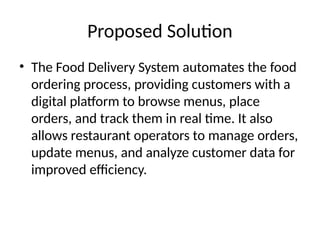 Proposed Solution
• The Food Delivery System automates the food
ordering process, providing customers with a
digital platform to browse menus, place
orders, and track them in real time. It also
allows restaurant operators to manage orders,
update menus, and analyze customer data for
improved efficiency.
 