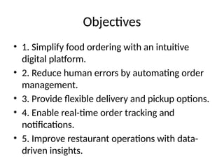 Objectives
• 1. Simplify food ordering with an intuitive
digital platform.
• 2. Reduce human errors by automating order
management.
• 3. Provide flexible delivery and pickup options.
• 4. Enable real-time order tracking and
notifications.
• 5. Improve restaurant operations with data-
driven insights.
 