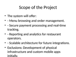 Scope of the Project
• The system will offer:
• - Menu browsing and order management.
• - Secure payment processing and real-time
tracking.
• - Reporting and analytics for restaurant
operators.
• - Scalable architecture for future integrations.
• Exclusions: Development of physical
infrastructure and custom mobile apps
initially.
 