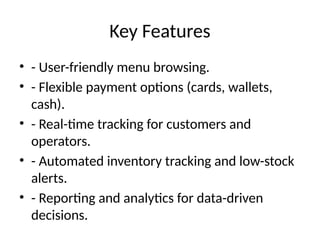 Key Features
• - User-friendly menu browsing.
• - Flexible payment options (cards, wallets,
cash).
• - Real-time tracking for customers and
operators.
• - Automated inventory tracking and low-stock
alerts.
• - Reporting and analytics for data-driven
decisions.
 