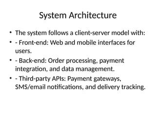 System Architecture
• The system follows a client-server model with:
• - Front-end: Web and mobile interfaces for
users.
• - Back-end: Order processing, payment
integration, and data management.
• - Third-party APIs: Payment gateways,
SMS/email notifications, and delivery tracking.
 
