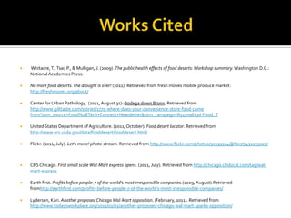    Whitacre, T., Tsai, P., & Mulligan, J. (2009). The public health effects of food deserts: Workshop summary. Washington D.C.:
    National Academies Press.

   No more food deserts. The drought is over! (2011). Retrieved from fresh moves mobile produce market:
    http://freshmoves.org/about/

   Center for Urban Pathology. (2011, August 31). Bodega down Bronx. Retrieved from
    http://www.gilttaste.com/stories/1779-where-does-your-convenience-store-food-come
    from?utm_source=Food%2BTech+Connect+Newsletter&utm_campaign=852709613d-Food_T

   United States Department of Agriculture. (2011, October). Food desert locator. Retrieved from
    http://www.ers.usda.gov/data/fooddesert/fooddesert.html

   Flickr. (2011, July). Let’s move! photo-stream. Retrieved from http://www.flickr.com/photos/50399324@N07/5431035029/



   CBS Chicago. First small scale Wal-Mart express opens. (2011, July). Retrieved from http://chicago.cbslocal.com/tag/wal-
    mart-express

   Earth first. Profits before people: 7 of the world’s most irresponsible companies.(2009, August).Retrieved
    fromhttp://earthfirst.com/profits-before-people-7-of-the-world’s-most-irresponsible-companies/

   Lydersen, Kari. Another proposed Chicago Wal-Mart opposition. (February, 2011). Retrieved from
    http://www.todaysworkplace.org/2011/02/01/another-proposed-chicago-wal-mart-sparks-opposition/
 