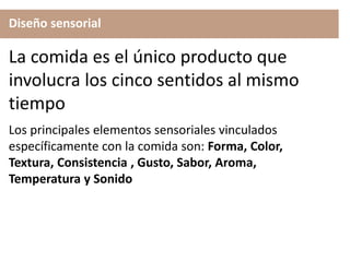 Diseño sensorial
Los principales elementos sensoriales vinculados
específicamente con la comida son: Forma, Color,
Textura, Consistencia , Gusto, Sabor, Aroma,
Temperatura y Sonido
La comida es el único producto que
involucra los cinco sentidos al mismo
tiempo
 