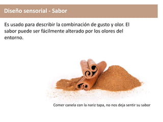 Diseño sensorial - Sabor
Es usado para describir la combinación de gusto y olor. El
sabor puede ser fácilmente alterado por los olores del
entorno.
Comer canela con la nariz tapa, no nos deja sentir su sabor
 