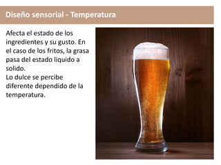 Diseño sensorial - Temperatura
Afecta el estado de los
ingredientes y su gusto. En
el caso de los fritos, la grasa
pasa del estado liquido a
solido.
Lo dulce se percibe
diferente dependido de la
temperatura.
 