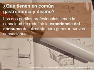 ¿Qué tienen en común
gastronomía y diseño?
Los dos perfiles profesionales tienen la
capacidad de redefinir la experiencia del
consumo del alimento para generar nuevas
sensaciones.
Adaptación a un taladro a batería para hacer caramelo -El Bulli
 