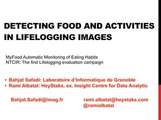 DETECTING FOOD AND ACTIVITIES
IN LIFELOGGING IMAGES
MyFood Automatic Monitoring of Eating Habits
NTCIR: The first Lifelogging evaluation campaign
• Bahjat Safadi: Laboratoire d’Informatique de Grenoble
• Rami Albatal: HeyStaks, ex. Insight Centre for Data Analytic
Bahjat.Safadi@imag.fr rami.albatal@heystaks.com
@ramialbatal
 