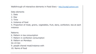Walkthrough of interactive elements in Food Diary - http://auzdg2.axshare.com
Data elements
1. Date
2. Day
3. Time
4. Instance of food
5. Proportion of meat, grains, vegetables, fruit, dairy, confection, tea at each
instance
Patterns
6. Pattern in tea consumption
7. Pattern in confection consumption
8. Pattern on Mondays
On 23 Oct
9. people shared meal/instance with
10. Name of food
 