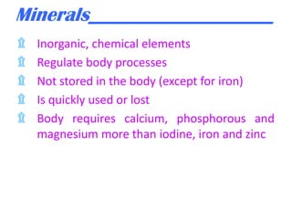 Minerals___________________
۩
۩
۩
۩
۩

Inorganic, chemical elements
Regulate body processes
Not stored in the body (except for iron)
Is quickly used or lost
Body requires calcium, phosphorous and
magnesium more than iodine, iron and zinc

 