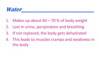 Water________________________
1.
2.
3.
4.

Makes up about 60 – 70 % of body weight
Lost in urine, perspiration and breathing
If not replaced, the body gets dehydrated
This leads to muscles cramps and weakness in
the body

 