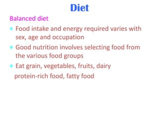 Diet
Balanced diet
♦ Food intake and energy required varies with
sex, age and occupation
♦ Good nutrition involves selecting food from
the various food groups
♦ Eat grain, vegetables, fruits, dairy
protein-rich food, fatty food

 