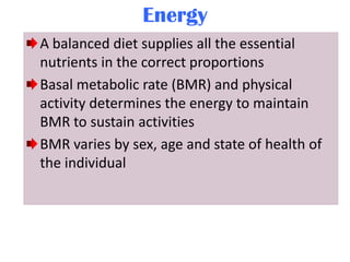 Energy
A balanced diet supplies all the essential
nutrients in the correct proportions
Basal metabolic rate (BMR) and physical
activity determines the energy to maintain
BMR to sustain activities
BMR varies by sex, age and state of health of
the individual

 