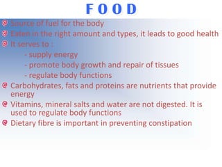 FOOD
Source of fuel for the body
Eaten in the right amount and types, it leads to good health
It serves to :
- supply energy
- promote body growth and repair of tissues
- regulate body functions
Carbohydrates, fats and proteins are nutrients that provide
energy
Vitamins, mineral salts and water are not digested. It is
used to regulate body functions
Dietary fibre is important in preventing constipation

 